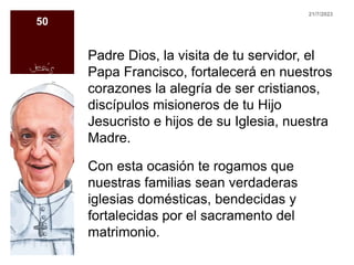 Padre Dios, la visita de tu servidor, el
Papa Francisco, fortalecerá en nuestros
corazones la alegría de ser cristianos,
discípulos misioneros de tu Hijo
Jesucristo e hijos de su Iglesia, nuestra
Madre.
Con esta ocasión te rogamos que
nuestras familias sean verdaderas
iglesias domésticas, bendecidas y
fortalecidas por el sacramento del
matrimonio.
21/7/2023
50
 