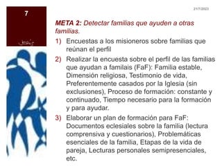 META 2: Detectar familias que ayuden a otras
familias.
1) Encuestas a los misioneros sobre familias que
reúnan el perfil
2) Realizar la encuesta sobre el perfil de las familias
que ayudan a familais (FaF): Familia estable,
Dimensión religiosa, Testimonio de vida,
Preferentemente casados por la Iglesia (sin
exclusiones), Proceso de formación: constante y
continuado, Tiempo necesario para la formación
y para ayudar.
3) Elaborar un plan de formación para FaF:
Documentos eclesiales sobre la familia (lectura
comprensiva y cuestionarios), Problemáticas
esenciales de la familia, Etapas de la vida de
pareja, Lecturas personales semipresenciales,
etc.
21/7/2023
7
 
