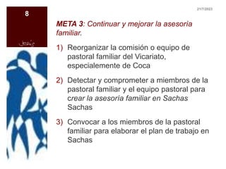 META 3: Continuar y mejorar la asesoría
familiar.
1) Reorganizar la comisión o equipo de
pastoral familiar del Vicariato,
especialemente de Coca
2) Detectar y comprometer a miembros de la
pastoral familiar y el equipo pastoral para
crear la asesoría familiar en Sachas
Sachas
3) Convocar a los miembros de la pastoral
familiar para elaborar el plan de trabajo en
Sachas
21/7/2023
8
 