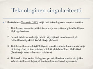 Teknologinen singulariteetti
✤ Lähtökohtana Vernonin (1993) neljä tietä teknologiseen singulariteettiin:
1. Tietokoneet saavuttavat tietoisuuden ja saavuttavat yli-inhimillisen
älykkyyden tason
2. Suuret tietokoneverkot ja heidän käyttäjänsä muodostavat yli-
inhimillisen älykkäitä kollektiiveja yhdessä
3. Tietokone-ihminen-käyttöliittymät muuttuvat niin hienovaraisiksi ja
läpinäkyviksi, että ne voidaan mieltää yli-inhimillisen älykkäiksi
(ihminen ja kone sulautuvat toisiinsa)
4. Tieteen kehitys johtaa biologiaan perustuihin innovaatioihin, jotka
kehittävät ihmistä lajina yli ihmisen luonnollisen kapasiteetin
 