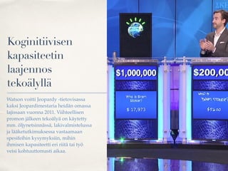 Koginitiivisen
kapasiteetin
laajennos
tekoälyllä
Watson voitti Jeopardy -tietovisassa
kaksi Jeopardimestaria heidän omassa
lajissaan vuonna 2011. Viihteellisen
promon jälkeen tekoälyä on käytetty
mm. öljynetsinnässä, lakivalmistelussa
ja lääketutkimuksessa vastaamaan
spesifeihin kysymyksiin, mihin
ihmisen kapasiteetti eri riitä tai työ
veisi kohtuuttomasti aikaa.
 