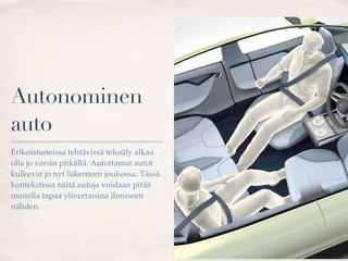 Autonominen
auto
Erikoistuneissa tehtävissä tekoäly alkaa
olla jo varsin pitkällä. Autottamat autot
kulkevat jo nyt liikenteen joukossa. Tässä
kontekstissa näitä autoja voidaan pitää
monella tapaa ylivertaisina ihmiseen
nähden.
 