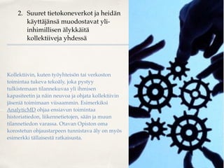2. Suuret tietokoneverkot ja heidän
käyttäjänsä muodostavat yli-
inhimillisen älykkäitä
kollektiiveja yhdessä
Kollektiivin, kuten työyhteisön tai verkoston
toimintaa tukeva tekoäly, joka pystyy
tulkistemaan tilannekuvaa yli ihmisen
kapasiteetin ja näin neuvoa ja ohjata kollektiivin
jäseniä toimimaan viisaammin. Esimerkiksi
AnalyticMD ohjaa ensiavun toimintaa
historiatiedon, liikennetietojen, sään ja muun
tilannetiedon varassa. Otavan Opiston oma
korostetun ohjaustarpeen tunnistava äly on myös
esimerkki tällaisestä ratkaisusta.
 