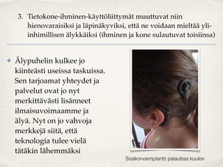 3. Tietokone-ihminen-käyttöliittymät muuttuvat niin
hienovaraisiksi ja läpinäkyviksi, että ne voidaan mieltää yli-
inhimillisen älykkäiksi (ihminen ja kone sulautuvat toisiinsa)
✤ Älypuhelin kulkee jo
kiinteästi useissa taskuissa.
Sen tarjoamat yhteydet ja
palvelut ovat jo nyt
merkittävästi lisänneet
ilmaisuvoimaamme ja
älyä. Nyt on jo vahvoja
merkkejä siitä, että
teknologia tulee vielä
tätäkin lähemmäksi
Sisäkorvaimplantti palauttaa kuulon
 