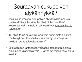 Seuraavan sukupolven
älykännykkä?
• Mitä jos seuraavan sukupolven älykännykkä perustuu
uusiin silmiin ja korviin? Tai ehkäpä tuolloin tämä
koskettaa kaikkia meidän aisteja (myös tuntoaisti on jo
toteutettu).
• Tai ehkä tämä ei rajoitukkaan vain niihin aisteihin mitä
meillä nyt on? Jos vaikka uusia aisteja ja yhteyksiä
voidaan ostaa tulevaisuudessa?
• Digitaaliseen lähteeseen voidaan liittää muita lähteitä,
ohjelmointirajapintoja yms… taivas on rajana tai ei ehkä
sekään.
 