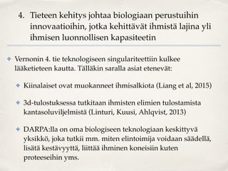 4. Tieteen kehitys johtaa biologiaan perustuihin
innovaatioihin, jotka kehittävät ihmistä lajina yli
ihmisen luonnollisen kapasiteetin
✤ Vernonin 4. tie teknologiseen singulariteettiin kulkee
lääketieteen kautta. Tälläkin saralla asiat etenevät:
✤ Kiinalaiset ovat muokanneet ihmisalkiota (Liang et al, 2015)
✤ 3d-tulostuksessa tutkitaan ihmisten elimien tulostamista
kantasoluviljelmistä (Linturi, Kuusi, Ahlqvist, 2013)
✤ DARPA:lla on oma biologiseen teknologiaan keskittyvä
yksikkö, joka tutkii mm. miten elintoimija voidaan säädellä,
lisätä kestävyyttä, liittää ihminen koneisiin kuten
proteeseihin yms.
 