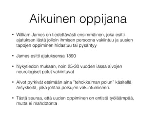 Aikuinen oppijana
• William James on tiedettävästi ensimmäinen, joka esitti
ajatuksen iästä jolloin ihmisen persoona vakiintuu ja uusien
tapojen oppiminen hidastuu tai pysähtyy
• James esitti ajatuksensa 1890
• Nykytiedon mukaan, noin 25-30 vuoden iässä aivojen
neurologiset polut vakiintuvat
• Aivot pyrkivät etsimään aina ”tehokkaiman polun” käsitellä
ärsykkeitä, joka johtaa polkujen vakiintumiseen.
• Tästä seuraa, että uuden oppiminen on entistä työläämpää,
mutta ei mahdotonta
 