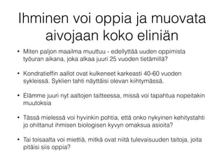 Ihminen voi oppia ja muovata
aivojaan koko eliniän
• Miten paljon maailma muuttuu - edellyttää uuden oppimista
työuran aikana, joka alkaa juuri 25 vuoden tietämillä?
• Kondratiefﬁn aallot ovat kulkeneet karkeasti 40-60 vuoden
sykleissä. Syklien tahti näyttäisi olevan kiihtymässä.
• Elämme juuri nyt aaltojen taitteessa, missä voi tapahtua nopeitakin
muutoksia
• Tässä mielessä voi hyvinkin pohtia, että onko nykyinen kehitystahti
jo ohittanut ihmisen biologisen kyvyn omaksua asioita?
• Tai toisaalta voi miettiä, mitkä ovat niitä tulevaisuuden taitoja, joita
pitäisi siis oppia?
 