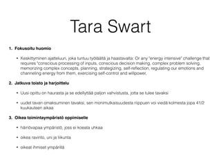 Tara Swart
1. Fokusoitu huomio
• Keskittyminen ajatteluun, joka tuntuu työläältä ja haastavalta: Or any "energy intensive" challenge that
requires "conscious processing of inputs, conscious decision making, complex problem solving,
memorizing complex concepts, planning, strategizing, self-reﬂection, regulating our emotions and
channeling energy from them, exercising self-control and willpower,
2. Jatkuva toisto ja harjoittelu
• Uusi opittu on haurasta ja se edellyttää paljon vahvistusta, jotta se tulee tavaksi
• uudet tavan omaksuminen tavaksi, sen monimutkaisuudesta riippuen voi viedä kolmesta jopa 41/2
kuukauteen aikaa
3. Oikea toimintaympäristö oppimiselle
• häiriövapaa ympäristö, joss ei koeata uhkaa
• oikea ravinto, uni ja liikunta
• oikeat ihmiset ympärillä
 