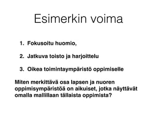 Esimerkin voima
1. Fokusoitu huomio,
2. Jatkuva toisto ja harjoittelu
3. Oikea toimintaympäristö oppimiselle
Miten merkittävä osa lapsen ja nuoren
oppimisympäristöä on aikuiset, jotka näyttävät
omalla mallillaan tällaista oppimista?
 
