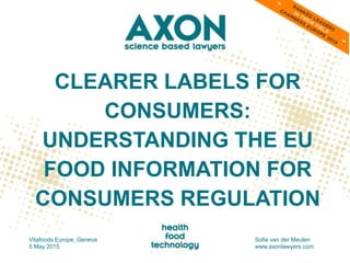 CLEARER LABELS FOR
CONSUMERS:
UNDERSTANDING THE EU
FOOD INFORMATION FOR
CONSUMERS REGULATION
Vitafoods Europe, Geneva
5 May 2015
Sofie van der Meulen
www.axonlawyers.com
 