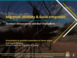 Migration, Mobility & Social Integration
Southern African trends and their implications
African Centre for Migration & Society (ACMS), School of Social Sciences, University of the Witwatersrand, P.O. Box 76, Wits 2050, South Africa
T: +27 11 717 4033 | F: +27 11 717 4040 | info@migration.org.za | www.migration.org.za
Presentation to portfolio committee on home affairs
Prof Ingrid Palmary
African Centre for Migration & Society
 