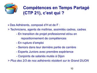 10
Compétences en Temps Partagé
(CTP 21), c’est qui ?
> Des Adhérents, composé d’H et de F :
> Techniciens, agents de maîtrise, assimilés cadres, cadres
- En transition de projet professionnel et/ou en
repositionnement de compétences
- En rupture d’emploi
- Seniors dans leur dernière partie de carrière
- Experts Juniors avec première expérience
- Conjoints de salariés mutés à Dijon
> Plus des 2/3 de nos adhérents résident sur le Grand DIJON
 