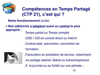 13
Notre fonctionnement (suite)
> Nos adhérents s’adaptent aussi au contrat le plus
approprié :
.Temps partiel ou Temps complet
.CDD / CDI en contrat direct ou Intérim
.Contrat aidé, subvention, convention de
formation
.Facturation en prestation de service, notamment
en portage salarial, libéral ou Autoentrepreneur
.Á la journée ou au forfait sur une période…
Compétences en Temps Partagé
(CTP 21), c’est qui ?
 
