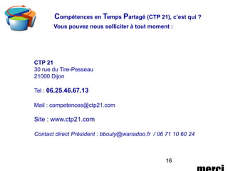 16
Vous pouvez nous solliciter à tout moment :
CTP 21
30 rue du Tire-Pesseau
21000 Dijon
Tel : 06.25.46.67.13
Mail : competences@ctp21.com
Site : www.ctp21.com
Contact direct Président : bbouly@wanadoo.fr / 06 71 10 60 24
Compétences en Temps Partagé (CTP 21), c’est qui ?
 