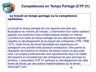 19
Le travail en temps partagé ou la compétence
optimisée.
Le travail en temps partagé est une réponse concrète aux
fluctuations du marché de l’emploi. L’intervention d’un cadre extérieur
apporte une expertise à des problématiques posées en interne.
L’arrivée d’un cadre en temps partagé est une alternative originale
adaptée au développement de la plupart des entreprises (TPE / PME
/ ETI). Cette forme de travail démultiplie les expériences en
partageant une activité entre plusieurs employeurs. Elle permet la
réalisation de missions en fonction de besoin précis au plus juste
coût. Les projets professionnels sont repositionnés face à la réalité
des besoins en compétences des entreprises les plus pointues du
territoire. L’association CTP 21 participe au développement de cette
forme de travail, par des actions hebdomadaires sur le terrain.
www.ctp21.com
Compétences en Temps Partagé (CTP 21)
 