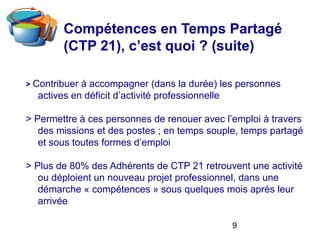9
Compétences en Temps Partagé
(CTP 21), c’est quoi ? (suite)
> Contribuer à accompagner (dans la durée) les personnes
actives en déficit d’activité professionnelle
> Permettre à ces personnes de renouer avec l’emploi à travers
des missions et des postes ; en temps souple, temps partagé
et sous toutes formes d’emploi
> Plus de 80% des Adhérents de CTP 21 retrouvent une activité
ou déploient un nouveau projet professionnel, dans une
démarche « compétences » sous quelques mois après leur
arrivée
 