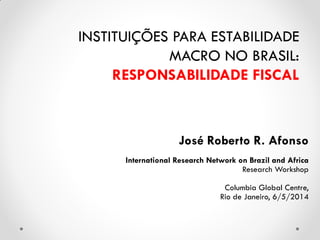 José Roberto R. Afonso
International Research Network on Brazil and Africa
Research Workshop
Columbia Global Centre,
Rio de Janeiro, 6/5/2014
INSTITUIÇÕES PARA ESTABILIDADE
MACRO NO BRASIL:
RESPONSABILIDADE FISCAL
 