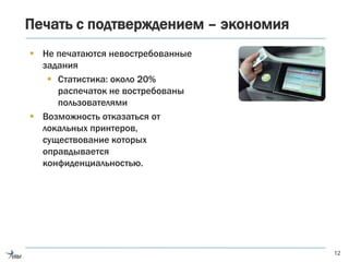 Печать с подтверждением – экономия
 Не печатаются невостребованные
задания
 Статистика: около 20%
распечаток не востребованы
пользователями
 Возможность отказаться от
локальных принтеров,
существование которых
оправдывается
конфиденциальностью.
12
 