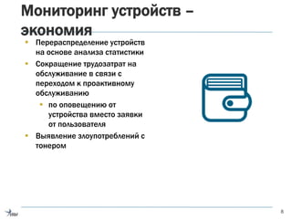 Мониторинг устройств –
экономия
 Перераспределение устройств
на основе анализа статистики
 Сокращение трудозатрат на
обслуживание в связи с
переходом к проактивному
обслуживанию
 по оповещению от
устройства вместо заявки
от пользователя
 Выявление злоупотреблений с
тонером
8
 