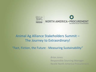 All trademarks are owned by Société des Produits Nestlé S.A., Vevey, Switzerland. 34739
Animal Ag Alliance Stakeholders Summit –
The Journey to Extraordinary!
“Fact, Fiction, the Future - Measuring Sustainability”
Brian Jones
Responsible Sourcing Manager
Nestlé North America Procurement
 