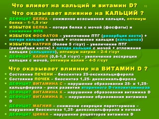 Что влияет на кальций и витаминЧто влияет на кальций и витамин DD??
11
Что оказывает влияние на КАЛЬЦИЙЧто оказывает влияние на КАЛЬЦИЙ ??
 ДЕФИЦИТДЕФИЦИТ БЕЛКАБЕЛКА – снижение всасывания кальция,– снижение всасывания кальция, оптимумоптимум
белка – 1-1,5 г/кгбелка – 1-1,5 г/кг
 ИЗБЫТОКИЗБЫТОК БЕЛКАБЕЛКА – потеря белка с мочой (фосфаты) и– потеря белка с мочой (фосфаты) и
снижение МПКснижение МПК
 ИЗБЫТОКИЗБЫТОК ФОСФАТОВФОСФАТОВ – увеличение ПТГ (– увеличение ПТГ ( резорбция костирезорбция кости ) +) +
потеря кальцияпотеря кальция с мочой + отложение кальция (с мочой + отложение кальция ( кальцинозкальциноз))
 ИЗБЫТОКИЗБЫТОК НАТРИЯНАТРИЯ (более 5 г/сут) – увеличение ПТГ(более 5 г/сут) – увеличение ПТГ
(резорбция кости) +(резорбция кости) + потеря кальцияпотеря кальция с мочой + отложениес мочой + отложение
кальция (кальция (кальцинозкальциноз),), оптимум натрия – 2-4 г/сутоптимум натрия – 2-4 г/сут
 ДЕФИЦИТДЕФИЦИТ КАЛИЯКАЛИЯ (0,6-1,5 г/сут) – увеличение экскреции(0,6-1,5 г/сут) – увеличение экскреции
кальция с мочой,кальция с мочой, оптимум калия – 4-5 г/сутоптимум калия – 4-5 г/сут
Что оказывает влияние на ВИТАМИНЧто оказывает влияние на ВИТАМИН DD??
 СостояниеСостояние ПЕЧЕНИПЕЧЕНИ – биосинтез 25-оксикальциферола– биосинтез 25-оксикальциферола
 СостояниеСостояние ПОЧЕКПОЧЕК – биосинтез 1,25- диоксикальферола– биосинтез 1,25- диоксикальферола
 ДЕФИЦИТДЕФИЦИТ ВИТАМИНА СВИТАМИНА С – нарушение образования 25- и 1,25-– нарушение образования 25- и 1,25-
кальцеферола – риск развитиякальцеферола – риск развития вторичноговторичного D-D-гиповитаминозагиповитаминоза
 ДЕФИЦИТДЕФИЦИТ ВИТАМИНА КВИТАМИНА К – нарушение образования витамина– нарушение образования витамина DD
 ДЕФИЦИТДЕФИЦИТ ВИТАМИНА ВВИТАМИНА В22 – нарушение образования витамина– нарушение образования витамина
DD
 ДЕФИЦИТДЕФИЦИТ МАГНИЯМАГНИЯ – снижение секреции паратгормона –– снижение секреции паратгормона –
нарушение биосинтеза 1,25- диоксикальферола в почкахнарушение биосинтеза 1,25- диоксикальферола в почках
 ДЕФИЦИТДЕФИЦИТ ЦИНКАЦИНКА – нарушение рецепторов витамина– нарушение рецепторов витамина DD
 