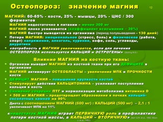 Остеопороз: значение магнияОстеопороз: значение магния 12
МАГНИЙМАГНИЙ: 60-65% - кости, 25% - мышцы, 20% - ЦНС / 300: 60-65% - кости, 25% - мышцы, 20% - ЦНС / 300
ферментовферментов
МАГНИЯМАГНИЯ недостаточно в питании –недостаточно в питании – менее 300 мгменее 300 мг
МАГНИЙМАГНИЙ плохо усваиваетсяплохо усваивается (коэффициент всасывания – 30%)(коэффициент всасывания – 30%)
МАГНИЙМАГНИЙ быстро выводится из организмабыстро выводится из организма (период полувыведения –(период полувыведения – 130 дней130 дней))
 ПотериПотери МАГНИЯ:МАГНИЯ: эмоциональноеэмоциональное (стресс, боль) и(стресс, боль) и физическоефизическое (работа,(работа,
спорт)спорт) напряжение, алкоголь, курение,напряжение, алкоголь, курение, кофе, соль, углеводы,кофе, соль, углеводы,
диуретикидиуретики
 «потребность в«потребность в МАГНИИ увеличиваетсяМАГНИИ увеличивается , если для лечения, если для лечения
ОСТЕОПОРОЗА используется КАЛЬЦИЙ и ЭСТРОГЕНЫ»ОСТЕОПОРОЗА используется КАЛЬЦИЙ и ЭСТРОГЕНЫ» ((Seeling M.S.Seeling M.S.))
Влияние МАГНИЯ на костную ткань:Влияние МАГНИЯ на костную ткань:
 Организм выводитОрганизм выводит МАГНИЙМАГНИЙ из костной ткани при егоиз костной ткани при его ДЕФИЦИТЕДЕФИЦИТЕ вв
организмеорганизме
 МАГНИЙМАГНИЙ активируетактивирует ОСТЕОБЛАСТЫОСТЕОБЛАСТЫ –– увеличение МПКувеличение МПК ии ПРОЧНОСТИПРОЧНОСТИ
костикости
 ДЕФИЦИТДЕФИЦИТ МАГНИЯМАГНИЯ –– повышение хрупкости костейповышение хрупкости костей
 СтимулируетСтимулирует действиедействие КАЛЬЦИТОНИНАКАЛЬЦИТОНИНА – усиливает поступление– усиливает поступление
кальция в костькальция в кость
 Снижение секрецииСнижение секреции ПТГПТГ и нормализация метаболизмаи нормализация метаболизма витаминавитамина DD
 + 500 мг МАГНИЯ+ 500 мг МАГНИЯ –– предотвращает образование в почкахпредотвращает образование в почках кальций-кальций-
оксалатных камнейоксалатных камней на 90%на 90%
 Диета сДиета с соотношением МАГНИЙ (600 мг) : КАЛЬЦИЙ (500 мг)соотношением МАГНИЙ (600 мг) : КАЛЬЦИЙ (500 мг) –– 2,1 : 12,1 : 1
увеличивает МПК на 11%увеличивает МПК на 11%
««недостаток МАГНИЯнедостаток МАГНИЯ играетиграет ПЕРВИЧНУЮПЕРВИЧНУЮ рольроль в профилактикев профилактике
потери костной массы, апотери костной массы, а КАЛЬЦИЙКАЛЬЦИЙ –– ВТОРИЧНУЮВТОРИЧНУЮ»» ((Kerr G.R. et al., 1982, MoonKerr G.R. et al., 1982, Moon
J. et al., 1992J. et al., 1992))
 