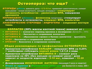 Остеопороз: что еще?Остеопороз: что еще? 13
ФТОРИДЫФТОРИДЫ («(«ОссинОссин», важность дозы –», важность дозы – 6,75–9,0 мг6,75–9,0 мг, применяют самостоятельно, снижает, применяют самостоятельно, снижает
всасывание – низкая кислотность, кальций, антациды)всасывание – низкая кислотность, кальций, антациды) –– стимулируютстимулируют
активность остеобластов – увеличение МПКактивность остеобластов – увеличение МПК , повышение, повышение
прочностипрочности
ИПРИФЛАВОНИПРИФЛАВОН («(«ОстеохинОстеохин» –» – флавоноидфлавоноид папортника)папортника) – стимулирует– стимулирует
остеобласты и остеокласты,остеобласты и остеокласты, повышает МПК, анальгетикповышает МПК, анальгетик
АНАБОЛИЧЕСКИЕ СТЕРОИДЫ / АНДРОГЕНЫАНАБОЛИЧЕСКИЕ СТЕРОИДЫ / АНДРОГЕНЫ – сохраняют костную– сохраняют костную
тканьткань
КОЛЛАГЕНКОЛЛАГЕН (30% массы костной ткани) зависит от :(30% массы костной ткани) зависит от :
 ВИТАМИНА СВИТАМИНА С –– коллаген: перевод пролина в оксипролинколлаген: перевод пролина в оксипролин ((Barnes M.J., 1975Barnes M.J., 1975))
 ВИТАМИНА ВВИТАМИНА В22 –– биосинтез и созревание коллагенабиосинтез и созревание коллагена
 ВИТАМИНА ВВИТАМИНА В66 – образование сшивок в белках коллагена – прочность– образование сшивок в белках коллагена – прочность
 МЕДИМЕДИ –– биосинтез и созревание коллагенабиосинтез и созревание коллагена
 КРЕМНИЯКРЕМНИЯ –– биосинтез и созревание коллагенабиосинтез и созревание коллагена
Общие рекомендации по профилактике ОСТЕОПОРОЗА:Общие рекомендации по профилактике ОСТЕОПОРОЗА:
 Адекватное потреблениеАдекватное потребление КАЛЬЦИЯКАЛЬЦИЯ – повышают МПК на 0,25%– повышают МПК на 0,25%
+ необходимо соблюдать+ необходимо соблюдать водный режимводный режим 1,2-1,5 л воды1,2-1,5 л воды
 Адекватное потреблениеАдекватное потребление ВИТАМИНАВИТАМИНА DD –– снижает рискснижает риск
переломов на 30% (без кальция не снижает риск) / дозапереломов на 30% (без кальция не снижает риск) / доза
зависит от возраста: взрослые –зависит от возраста: взрослые – 5-10 мкг5-10 мкг, пожилые –, пожилые – 15-2015-20
мкгмкг
 ДозированнаяДозированная ФИЗИЧЕСКАЯ НАГРУЗКАФИЗИЧЕСКАЯ НАГРУЗКА (минимум 3 раза в неделю)(минимум 3 раза в неделю)
 Отказ от куренияОтказ от курения ии Ограничение алкоголяОграничение алкоголя (не более 0,5 л пива, 200 г(не более 0,5 л пива, 200 г
вина или 60 г водки)вина или 60 г водки)
 