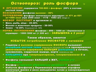 Остеопороз: роль фосфораОстеопороз: роль фосфора 16
В ОРГАНИЗМЕВ ОРГАНИЗМЕ содержитсясодержится 700-800 г фосфора700-800 г фосфора (85% в составе(85% в составе
костной ткани)костной ткани)
ВСАСЫВАНИЕВСАСЫВАНИЕ фосфатовфосфатов высокое – 80%высокое – 80%
ПОТРЕБЛЕНИЕПОТРЕБЛЕНИЕ фосфора значительно варьирует:фосфора значительно варьирует: от 471 до 621от 471 до 621
мг/1000 ккалмг/1000 ккал (при 2500 ккал – 1178 – 1553 мг)(при 2500 ккал – 1178 – 1553 мг) ((Greger J.Greger J.))
ФОСФОР ПОСТУПАЕТФОСФОР ПОСТУПАЕТ в организм с:в организм с:
 Мясо, рыба, яйца – 25-40%Мясо, рыба, яйца – 25-40%
 Молоко и молочные продукты – 20-30%Молоко и молочные продукты – 20-30%
 Злаки – 12-20%Злаки – 12-20% (Покровский А.А., 1976)(Покровский А.А., 1976)
НОРМА ПОТРЕБЛЕНИЯНОРМА ПОТРЕБЛЕНИЯ фосфора – 800 – 1600 мг / беременные ифосфора – 800 – 1600 мг / беременные и
кормящие – 1000-1800 мг (+ 200 мг)кормящие – 1000-1800 мг (+ 200 мг) – ЗАВЫШЕНА в 2 раза!– ЗАВЫШЕНА в 2 раза!
Таким образом, имеетсяТаким образом, имеется
ИЗБЫТОК потребление ФОСФАТОВ с питаниемИЗБЫТОК потребление ФОСФАТОВ с питанием
 Рационы сРационы с высоким содержанием ФОСФОРАвысоким содержанием ФОСФОРА вызываютвызывают
резорбцию костной тканирезорбцию костной ткани ((Draper H.H. et al., 1972Draper H.H. et al., 1972,, Krook L. et al., 1975Krook L. et al., 1975)) и одновременнои одновременно
увеличивается содержание КАЛЬЦИЯувеличивается содержание КАЛЬЦИЯ ((кальцинозкальциноз) в почках,) в почках,
сухожилиях, сердечной мышце, аортесухожилиях, сердечной мышце, аорте ((Parfitt A.M. et al., 1980Parfitt A.M. et al., 1980))
 КАЛЬЦИНОЗКАЛЬЦИНОЗ припри гиперпаратиреозегиперпаратиреозе ,, гипервитаминозегипервитаминозе DD ии
дефиците МАГНИЯдефиците МАГНИЯ
 Фосфаты связывают КАЛЬЦИЙ в ЖКТ,Фосфаты связывают КАЛЬЦИЙ в ЖКТ, снижая егоснижая его
всасываниевсасывание
 Фосфор –Фосфор – тормозит образование витаминатормозит образование витамина DD в почкахв почках
 Избыток фосфатов у беременных вызывают атрофиюИзбыток фосфатов у беременных вызывают атрофию
молочных желез и риск кальциноза почек у новорожденныхмолочных желез и риск кальциноза почек у новорожденных
 