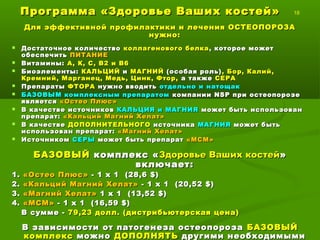 Программа «Здоровье Ваших костей»Программа «Здоровье Ваших костей» 18
Для эффективной профилактики и лечения ОСТЕОПОРОЗАДля эффективной профилактики и лечения ОСТЕОПОРОЗА
нужно:нужно:
 Достаточное количествоДостаточное количество коллагенового белкаколлагенового белка , которое может, которое может
обеспечитьобеспечить ПИТАНИЕПИТАНИЕ
 Витамины:Витамины: А, К, С, В2 и В6А, К, С, В2 и В6
 Биоэлементы:Биоэлементы: КАЛЬЦИЙКАЛЬЦИЙ ии МАГНИЙМАГНИЙ (особая роль)(особая роль) ,, Бор, Калий,Бор, Калий,
Кремний, Марганец, Медь, Цинк, Фтор,Кремний, Марганец, Медь, Цинк, Фтор, а такжеа также СЕРАСЕРА
 ПрепаратыПрепараты ФТОРАФТОРА нужно вводитьнужно вводить отдельно и натощакотдельно и натощак
 БАЗОВЫМ комплексным препаратомБАЗОВЫМ комплексным препаратом компаниикомпании NSPNSP при остеопорозепри остеопорозе
являетсяявляется «Остео Плюс»«Остео Плюс»
 В качестве источниковВ качестве источников КАЛЬЦИЯ и МАГНИЯКАЛЬЦИЯ и МАГНИЯ может быть использованможет быть использован
препарат:препарат: «Кальций Магний Хелат»«Кальций Магний Хелат»
 В качествеВ качестве ДОПОЛНИТЕЛЬНОГОДОПОЛНИТЕЛЬНОГО источникаисточника МАГНИЯМАГНИЯ может бытьможет быть
использован препарат:использован препарат: «Магний Хелат»«Магний Хелат»
 ИсточникомИсточником СЕРЫСЕРЫ может быть препаратможет быть препарат «МСМ»«МСМ»
БАЗОВЫЙБАЗОВЫЙ комплекс «комплекс «Здоровье Ваших костейЗдоровье Ваших костей»»
включает:включает:
1.1. «Остео Плюс»«Остео Плюс» - 1 х 1- 1 х 1
2.2. «Кальций Магний Хелат»«Кальций Магний Хелат» - 1 х 1- 1 х 1
3.3. «Магний Хелат»«Магний Хелат» 1 х 11 х 1
4.4. «МСМ»«МСМ» - 1 х 1- 1 х 1
В зависимости от патогенеза остеопорозаВ зависимости от патогенеза остеопороза БАЗОВЫЙБАЗОВЫЙ
комплекскомплекс можноможно ДОПОЛНЯТЬДОПОЛНЯТЬ другими необходимымидругими необходимыми
 