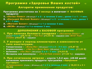 Программа «Здоровье Ваших костей»Программа «Здоровье Ваших костей» 19
Алгоритм применения продуктов:Алгоритм применения продуктов:
Программа рассчитана наПрограмма рассчитана на 3 месяца3 месяца и включаети включает 4 БАЗОВЫХ4 БАЗОВЫХ
продукта:продукта:
1.1. «Остео Плюс»«Остео Плюс» (150 таблеток)(150 таблеток) 1 таб. х 2 раза в день – в течение1 таб. х 2 раза в день – в течение 2 мес.,2 мес.,
далее 1 таб. х 1 раз в день – 1 мес.далее 1 таб. х 1 раз в день – 1 мес.
2.2. «Кальций Магний Хелат»«Кальций Магний Хелат» (150 таблеток)(150 таблеток) 1 таб. х 21 таб. х 2 раза в день – враза в день – в
течениетечение 2 мес., далее 1 таб. х 1 раз в день – 1 мес.2 мес., далее 1 таб. х 1 раз в день – 1 мес.
3.3. «Магний Хелат»«Магний Хелат» (100 капсул)(100 капсул) 1 кап. х 11 кап. х 1 раз в день в течение 3 мес.раз в день в течение 3 мес.
4.4. «МСМ»«МСМ» (90 таблеток)(90 таблеток) 1 таб. х 1 раз в день в течение 3 мес.1 таб. х 1 раз в день в течение 3 мес.
ДОПОЛНЕНИЯ к БАЗОВОЙ программе:ДОПОЛНЕНИЯ к БАЗОВОЙ программе:
1. При наличии болевого синдрома1. При наличии болевого синдрома –– «Босвелия Плюс»«Босвелия Плюс» (100(100
капсул)капсул) 2 кап. х 2 и более раз в день2 кап. х 2 и более раз в день ++ «Т«Т eiei FuFu»» -- наружнонаружно илиили ««Ever FlexEver Flex
creamcream »» -- наружнонаружно
2. У женщин в период климактерии в зависимости от2. У женщин в период климактерии в зависимости от
типа конституциитипа конституции ::
 Гиперстеники –Гиперстеники – «Дикий Ямс»«Дикий Ямс» (100 капсул)(100 капсул) 1-2 кап. х 2 раза в день – 3-41-2 кап. х 2 раза в день – 3-4
мес.мес.
 Нормостеники –Нормостеники – «Эф Си с Донг Ква»«Эф Си с Донг Ква» (100 капсул)(100 капсул) 1 кап. х 3 раза в день –1 кап. х 3 раза в день –
1 мес.1 мес.
 Астеники –Астеники – «Си Экс»«Си Экс» (100 капсул)(100 капсул) 2 кап. х 3 раза в день – 1 мес.2 кап. х 3 раза в день – 1 мес.
 Женщины вне менопаузы –Женщины вне менопаузы – ««Pro-G-Yam creamPro-G-Yam cream »» - наружно- наружно
3. При сочетанном артрозе3. При сочетанном артрозе – спустя 1,5-2 мес. (45-60 дней)– спустя 1,5-2 мес. (45-60 дней)
начинаем принимать продукты программыначинаем принимать продукты программы «Здоровые«Здоровые
суставы»:суставы»:
 