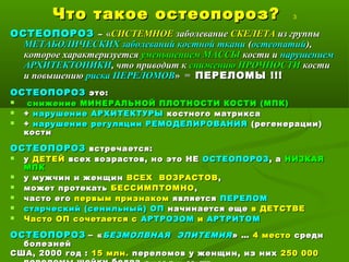 Что такое остеопороз?Что такое остеопороз? 3
ОСТЕОПОРОЗОСТЕОПОРОЗ –– ««СИСТЕМНОЕСИСТЕМНОЕ заболеваниезаболевание СКЕЛЕТАСКЕЛЕТА из группыиз группы
МЕТАБОЛИЧЕСКИХ заболеваний костной тканиМЕТАБОЛИЧЕСКИХ заболеваний костной ткани ((остеопатийостеопатий),),
которое характеризуетсякоторое характеризуется уменьшением МАССЫуменьшением МАССЫ кости икости и нарушениемнарушением
АРХИТЕКТОНИКИАРХИТЕКТОНИКИ, что приводит к, что приводит к снижению ПРОЧНОСТИснижению ПРОЧНОСТИ костикости
и повышениюи повышению риска ПЕРЕЛОМОВриска ПЕРЕЛОМОВ» =» = ПЕРЕЛОМЫ !!!ПЕРЕЛОМЫ !!!
ОСТЕОПОРОЗОСТЕОПОРОЗ это:это:
 снижение МИНЕРАЛЬНОЙ ПЛОТНОСТИ КОСТИ (МПК)снижение МИНЕРАЛЬНОЙ ПЛОТНОСТИ КОСТИ (МПК)
 ++ нарушение АРХИТЕКТУРЫнарушение АРХИТЕКТУРЫ костного матриксакостного матрикса
 ++ нарушение регуляции РЕМОДЕЛИРОВАНИЯнарушение регуляции РЕМОДЕЛИРОВАНИЯ (регенерации)(регенерации)
костикости
ОСТЕОПОРОЗОСТЕОПОРОЗ встречается:встречается:
 уу ДЕТЕЙДЕТЕЙ всех возрастов, но это НЕвсех возрастов, но это НЕ ОСТЕОПОРОЗОСТЕОПОРОЗ, а, а НИЗКАЯНИЗКАЯ
МПКМПК
 у мужчин и женщину мужчин и женщин ВСЕХ ВОЗРАСТОВВСЕХ ВОЗРАСТОВ,,
 может протекатьможет протекать БЕССИМПТОМНОБЕССИМПТОМНО ,,
 часто егочасто его первым признакомпервым признаком являетсяявляется ПЕРЕЛОМПЕРЕЛОМ
 старческий (сенильный) ОПстарческий (сенильный) ОП начинается ещеначинается еще в ДЕТСТВЕв ДЕТСТВЕ
 Часто ОП сочетается сЧасто ОП сочетается с АРТРОЗОМАРТРОЗОМ ии АРТРИТОМАРТРИТОМ
ОСТЕОПОРОЗОСТЕОПОРОЗ –– ««БЕЗМОЛВНАЯ ЭПИТЕМИЯБЕЗМОЛВНАЯ ЭПИТЕМИЯ » …» … 4 место4 место средисреди
болезнейболезней
США, 2000 год :США, 2000 год : 15 млн.15 млн. переломов у женщин, из нихпереломов у женщин, из них 250 000250 000
 
