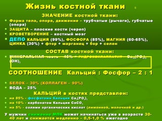 Жизнь костной тканиЖизнь костной ткани 6
ЗНАЧЕНИЕ костной ткани:ЗНАЧЕНИЕ костной ткани:
 Форма тела, опора, движение –Форма тела, опора, движение – трубчатые (рычаги), губчатыетрубчатые (рычаги), губчатые
(опора)(опора)
 ЗАЩИТАЗАЩИТА – плоские кости (череп)– плоские кости (череп)
 КРОВЕТВОРЕНИЕКРОВЕТВОРЕНИЕ – костный мозг– костный мозг
 ДЕПОДЕПО КАЛЬЦИЯКАЛЬЦИЯ (99%),(99%), ФОСФОРАФОСФОРА (85%),(85%), МАГНИЯМАГНИЯ (60-65%),(60-65%),
ЦИНКАЦИНКА (30%) +(30%) + фторфтор ++ марганецмарганец ++ борбор ++ селенселен
СОСТАВ костной ткани:СОСТАВ костной ткани:
 МИНЕРАЛЬНАЯ частьМИНЕРАЛЬНАЯ часть –– 45% =45% = ГИДРОКСИЛАППАТИТГИДРОКСИЛАППАТИТ –– СаСа1010 (РО(РО44 ))66
(ОН)(ОН)22
СООТНОШЕНИЕ Кальций : Фосфор – 2 : 1СООТНОШЕНИЕ Кальций : Фосфор – 2 : 1
 БЕЛОК – 30% (КОЛЛАГЕН – 90%)БЕЛОК – 30% (КОЛЛАГЕН – 90%)
 ВОДА – 25%ВОДА – 25%
КАЛЬЦИЙ в костях представлен:КАЛЬЦИЙ в костях представлен:
 на 85% -на 85% - фосфатами Кальцияфосфатами Кальция СаСа33 (РО(РО44 ))22
 на 10% -на 10% - карбонатом Кальция СаСОкарбонатом Кальция СаСО33
 на 5% -на 5% - солями органических кислотсолями органических кислот (лимонной, молочной и др.)(лимонной, молочной и др.)
У мужчинУ мужчин снижение МПКснижение МПК может начинаться уже в возрастеможет начинаться уже в возрасте 30-30-
40 лет40 лет ии снижается медленно – 0,5-1,0 %снижается медленно – 0,5-1,0 % ежегодноежегодно
 