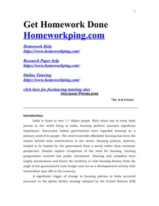 Get Homework Done
Homeworkping.com
Homework Help
https://www.homeworkping.com/
Research Paper help
https://www.homeworkping.com/
Online Tutoring
https://www.homeworkping.com/
click here for freelancing tutoring sites
Housing Problems
*Dr. S.N.Yogish
Introduction:
India is home to over 1.1 billion people. With about one in every sixth
person in the world living in India, housing perforce assumes significant
importance. Successive Indian governments have regarded housing as a
primary need of its people. The need to provide affordable housing has been the
reason behind state interventions in the sector. Housing policies, however,
tended to be framed by the government from a social rather than economic
perspective. Despite explicit recognition of the need for housing, housing
programmes received low public investment. Housing and subsidies were
largely synonymous and hence the tendency to view housing finance from the
angle of the government’s cash budget and not as a developmental activity with
tremendous spin-offs to the economy.
A significant trigger of change in housing policies in India occurred
pursuant to the global shelter strategy adopted by the United Nations (UN)
1
 