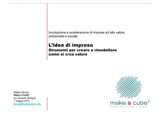 Matteo Boccia
Make a Cube3
co Kilowatt, Bologna
7 maggio 2015
boccia@makeacube.com
Incubazione e accelerazione di imprese ad alto valore
ambientale e sociale
L’idea di impresa
Strumenti per creare e rimodellare
come si crea valore
 