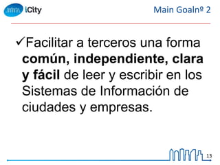 13
Main Goalnº 2
Facilitar a terceros una forma
común, independiente, clara
y fácil de leer y escribir en los
Sistemas de Información de
ciudades y empresas.
 