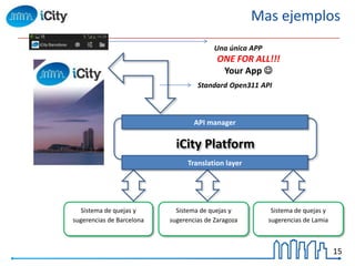 15
Mas ejemplos
iCity Platform
API manager
Sistema de quejas y
sugerencias de Barcelona
Sistema de quejas y
sugerencias de Zaragoza
Translation layer
Sistema de quejas y
sugerencias de Lamia
Standard Open311 API
Una única APP
ONE FOR ALL!!!
Your App 
 