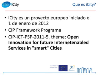 • iCity es un proyecto europeo iniciado el
1 de enero de 2012
• CIP Framework Programe
• CIP-ICT-PSP-2011-5, theme: Open
Innovation for future Internetenabled
Services in "smart" Cities
Qué es iCity?
 