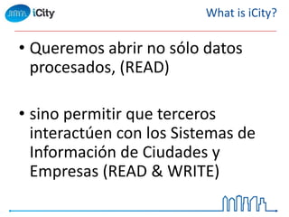 • Queremos abrir no sólo datos
procesados, (READ)
• sino permitir que terceros
interactúen con los Sistemas de
Información de Ciudades y
Empresas (READ & WRITE)
What is iCity?
 