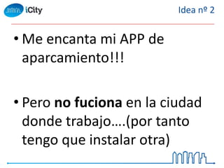 • Me encanta mi APP de
aparcamiento!!!
• Pero no fuciona en la ciudad
donde trabajo….(por tanto
tengo que instalar otra)
Idea nº 2
 