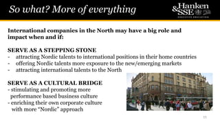 So what? More of everything
11
International companies in the North may have a big role and
impact when and if:
SERVE AS A STEPPING STONE
- attracting Nordic talents to international positions in their home countries
- offering Nordic talents more exposure to the new/emerging markets
- attracting international talents to the North
SERVE AS A CULTURAL BRIDGE
- stimulating and promoting more
performance based business culture
- enriching their own corporate culture
with more “Nordic” approach
 