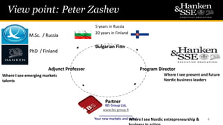 View point: Peter Zashev
4
5 years in Russia
20 years in Finland
Bulgarian Finn
Program Director
M.Sc. / Russia
PhD / Finland
Where I see emerging markets
talents
Adjunct Professor
Partner
IBS Group Ltd,
www.ibs-group.fi
__________________
Your new markets and sales!Where I see Nordic entrepreneurship &
Where I see present and future
Nordic business leaders
 