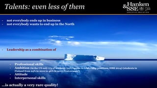 Talents: even less of them
6
- not everybody ends up in business
- not everybody wants to end up in the North
- Leadership as a combination of
- Professional skills
- Ambition (in the US only 1/3 of workers (34%) aspire to leadership positions, HBR 2014) (students in
Finland from 24% in 2010 to 46% in 2015 /Universum/)
- Attitude
- Interpersonal skills
…is actually a very rare quality!
 
