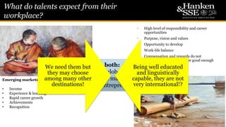 What do talents expect from their
workplace?
7
• High level of responsibility and career
opportunities
• Purpose, vision and values
• Opportunity to develop
• Work-life balance
• Compensation and rewards do not
motivate, but they should be good enough
not to be demotivating
Nordic countries
Emerging markets
• Income
• Experience & learning
• Rapid career growth
• Achievements
• Recognition
In both:
in a growing, global start-up
culture, quite many like to
become entrepreneurs
We need them but
they may choose
among many other
destinations!
Being well educated
and linguistically
capable, they are not
very international!?
 
