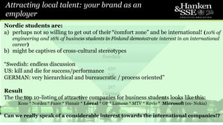 3478
foreign companies in Finland
830
Swedish
450
US
317
German
Attracting local talent: your brand as an
employer
8
Nordic students are:
a) perhaps not so willing to get out of their “comfort zone” and be international! (10% of
engineering and 16% of business students in Finland demonstrate interest in an international
career)
b) might be captives of cross-cultural stereotypes
“Swedish: endless discussion
US: kill and die for success/performance
GERMAN: very hierarchical and bureaucratic / process oriented”
Result
The the top 10-listing of attractive companies for business students looks like this:
Kone * Nordea * Fazer * Finnair * Lóreal * OP * Lumene * MTV * Rovio * Microsoft (ex- Nokia)
Can we really speak of a considerable interest towards the international companies!?
 