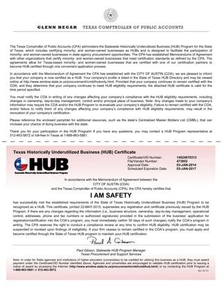 Texas Historically Underutilized Business (HUB) Certificate
Certificate/VID Number: 14524670313
File/Vendor Number: 473952
Approval Date: 03-JAN-2014
Scheduled Expiration Date: 03-JAN-2017
In accordance with the Memorandum of Agreement between the
CITY OF AUSTIN (COA)
and the Texas Comptroller of Public Accounts (CPA), the CPA hereby certifies that
I AM SAFETY
has successfully met the established requirements of the State of Texas Historically Underutilized Business (HUB) Program to be
recognized as a HUB. This certificate, printed 22-MAY-2015, supersedes any registration and certificate previously issued by the HUB
Program. If there are any changes regarding the information (i.e., business structure, ownership, day-to-day management, operational
control, addresses, phone and fax numbers or authorized signatures) provided in the submission of the business’ application for
registration/certification into the COA’s program, you must immediately (within 30 days of such changes) notify the COA’s program in
writing. The CPA reserves the right to conduct a compliance review at any time to confirm HUB eligibility. HUB certification may be
suspended or revoked upon findings of ineligibility. If your firm ceases to remain certified in the COA’s program, you must apply and
become certified through the State of Texas HUB program to maintain your HUB certification.
Paul Gibson, Statewide HUB Program Manager
Texas Procurement and Support Services
Note: In order for State agencies and institutions of higher education (universities) to be credited for utilizing this business as a HUB, they must award
payment under the Certificate/VID Number identified above. Agencies and universities are encouraged to validate HUB certification prior to issuing a
notice of award by accessing the Internet (http://www.window.state.tx.us/procurement/cmbl/cmblhub.html) or by contacting the HUB Program at
1-888-863-5881 or 512-463-5872.
The Texas Comptroller of Public Accounts (CPA) administers the Statewide Historically Underutilized Business (HUB) Program for the State
of Texas, which includes certifying minority- and woman-owned businesses as HUBs and is designed to facilitate the participation of
minority- and woman-owned businesses in state agency procurement opportunities. The CPA has established Memorandums of Agreement
with other organizations that certify minority- and women-owned businesses that meet certification standards as defined by the CPA. The
agreements allow for Texas-based minority- and women-owned businesses that are certified with one of our certification partners to
become HUB certified through one convenient application process.
In accordance with the Memorandum of Agreement the CPA has established with the CITY OF AUSTIN (COA), we are pleased to inform
you that your company is now certified as a HUB. Your company's profile is listed in the State of Texas HUB Directory and may be viewed
online at http://www.window.state.tx.us/procurement//cmbl/hubonly.html. Provided that your company continues to remain certified with the
COA, and they determine that your company continues to meet HUB eligibility requirements, the attached HUB certificate is valid for the
time period specified.
You must notify the COA in writing of any changes affecting your company’s compliance with the HUB eligibility requirements, including
changes in ownership, day-to-day management, control and/or principal place of business. Note: Any changes made to your company’s
information may require the COA and/or the HUB Program to re-evaluate your company’s eligibility. Failure to remain certified with the COA,
and/or failure to notify them of any changes affecting your company’s compliance with HUB eligibility requirements, may result in the
revocation of your company's certification.
Please reference the enclosed pamphlet for additional resources, such as the state’s Centralized Master Bidders List (CMBL), that can
increase your chance of doing business with the state.
Thank you for your participation in the HUB Program! If you have any questions, you may contact a HUB Program representative at
512-463-5872 or toll-free In Texas at 1-888-863-5881.
Rev.	01/15
 