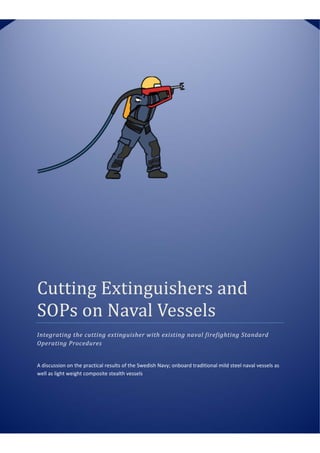 MAST Asia 2015    Yokohama, Japan, 13‐15 May, 2015 
 
 
   
Cutting	Extinguishers	and	
SOPs	on	Naval	Vessels	
Integrating	the	cutting	extinguisher	with	existing	naval	firefighting	Standard	
Operating	Procedures	
A discussion on the practical results of the Swedish Navy; onboard traditional mild steel naval vessels as 
well as light weight composite stealth vessels  
 
 
