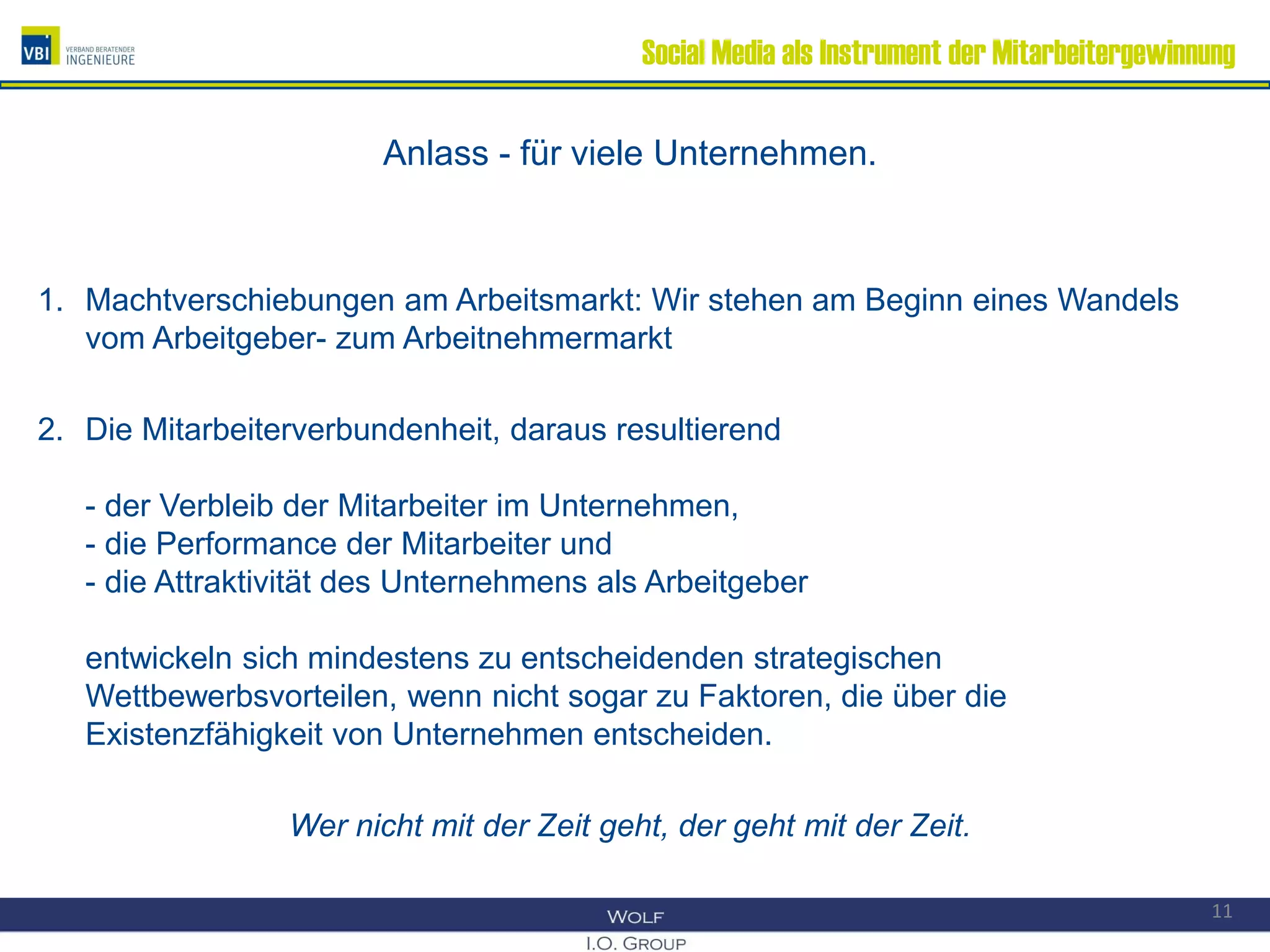 Social Media als Instrument der Mitarbeitergewinnung
Anlass - für viele Unternehmen.
1. Machtverschiebungen am Arbeitsmarkt: Wir stehen am Beginn eines Wandels
vom Arbeitgeber- zum Arbeitnehmermarkt
2. Die Mitarbeiterverbundenheit, daraus resultierend
- der Verbleib der Mitarbeiter im Unternehmen,
- die Performance der Mitarbeiter und
- die Attraktivität des Unternehmens als Arbeitgeber
entwickeln sich mindestens zu entscheidenden strategischen
Wettbewerbsvorteilen, wenn nicht sogar zu Faktoren, die über die
Existenzfähigkeit von Unternehmen entscheiden.
Wer nicht mit der Zeit geht, der geht mit der Zeit.
11
 
