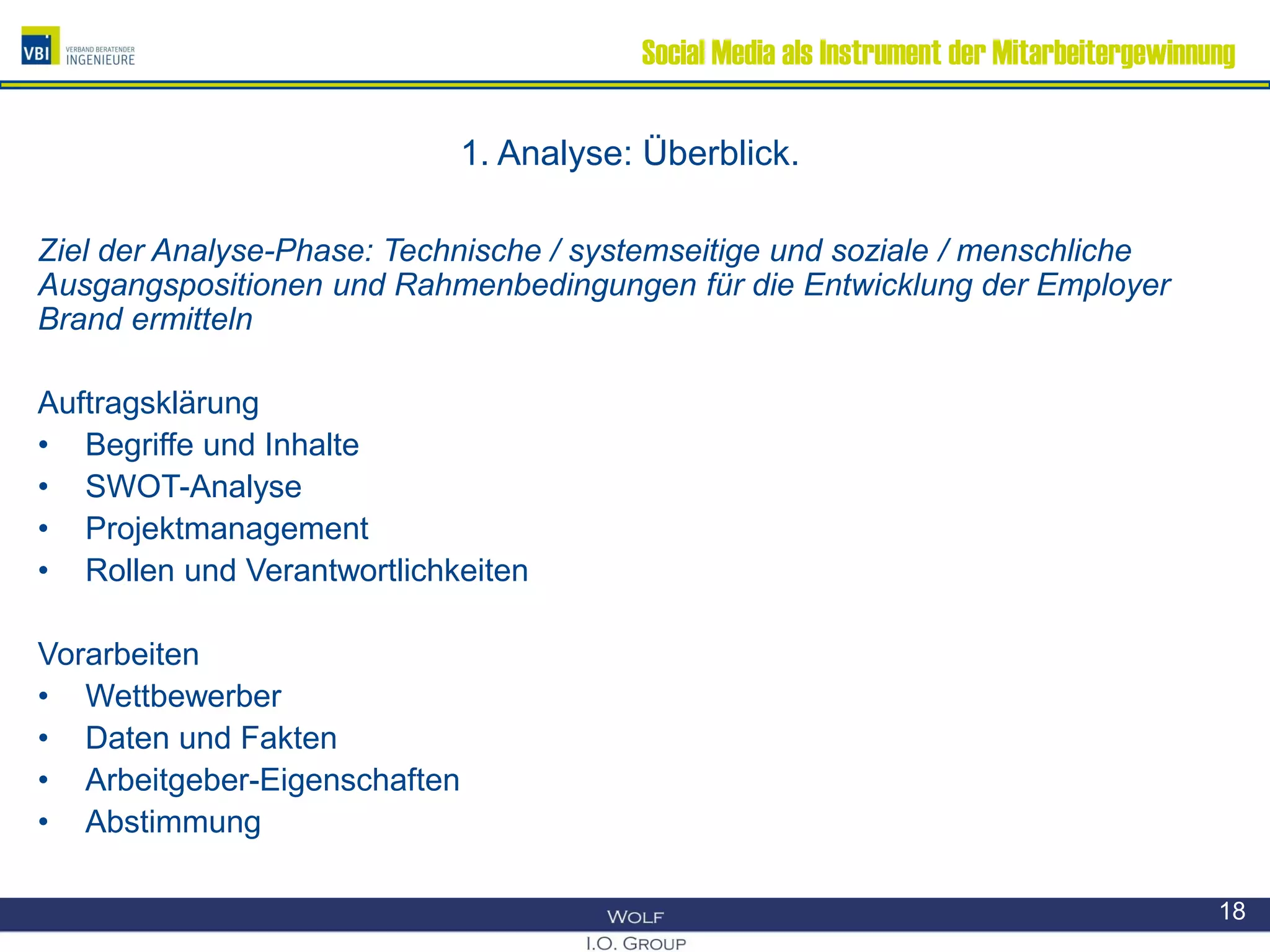 Social Media als Instrument der Mitarbeitergewinnung
1. Analyse: Überblick.
Ziel der Analyse-Phase: Technische / systemseitige und soziale / menschliche
Ausgangspositionen und Rahmenbedingungen für die Entwicklung der Employer
Brand ermitteln
Auftragsklärung
• Begriffe und Inhalte
• SWOT-Analyse
• Projektmanagement
• Rollen und Verantwortlichkeiten
Vorarbeiten
• Wettbewerber
• Daten und Fakten
• Arbeitgeber-Eigenschaften
• Abstimmung
18
 