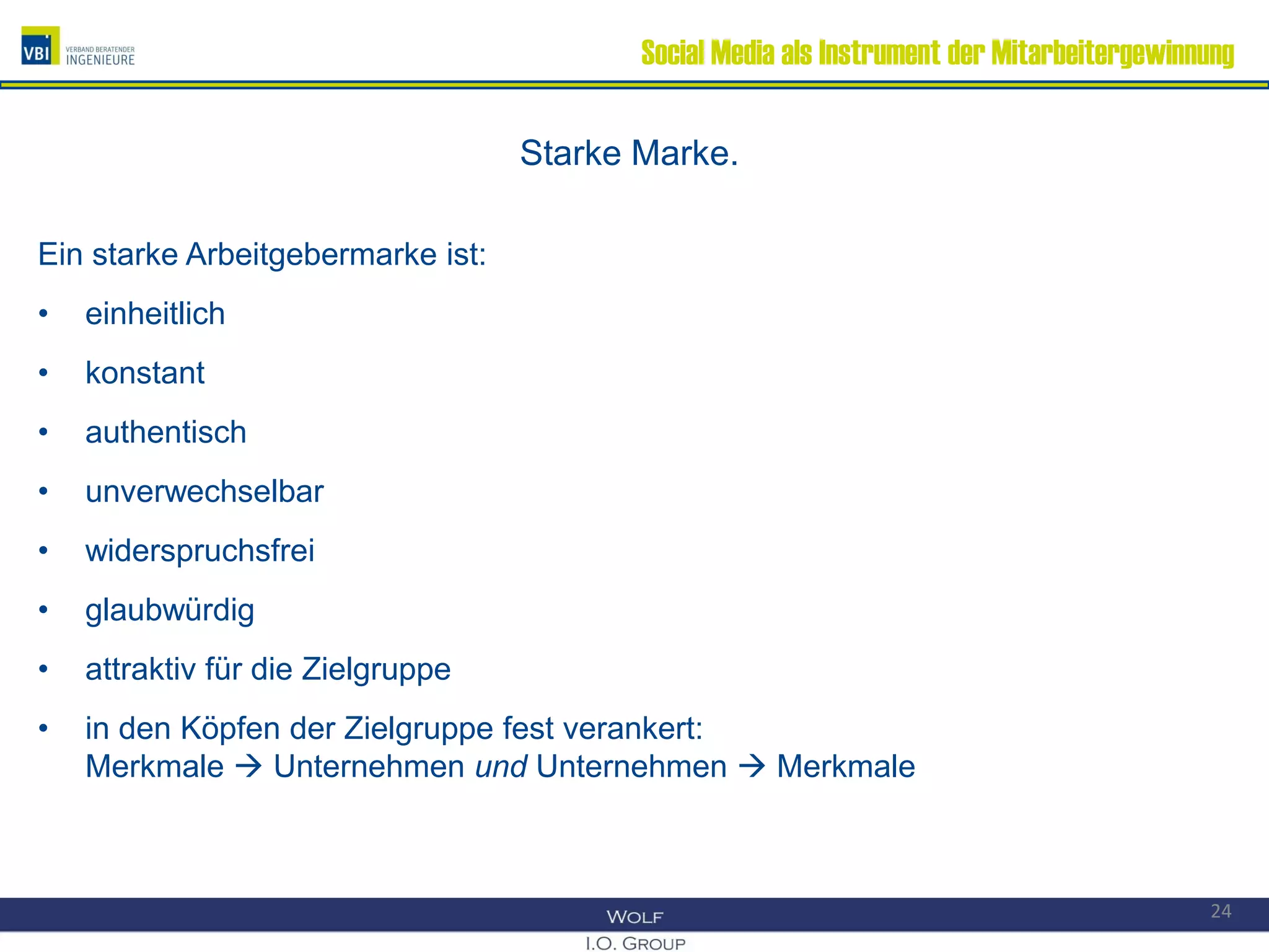 Social Media als Instrument der Mitarbeitergewinnung
Starke Marke.
Ein starke Arbeitgebermarke ist:
• einheitlich
• konstant
• authentisch
• unverwechselbar
• widerspruchsfrei
• glaubwürdig
• attraktiv für die Zielgruppe
• in den Köpfen der Zielgruppe fest verankert:
Merkmale  Unternehmen und Unternehmen  Merkmale
24
 